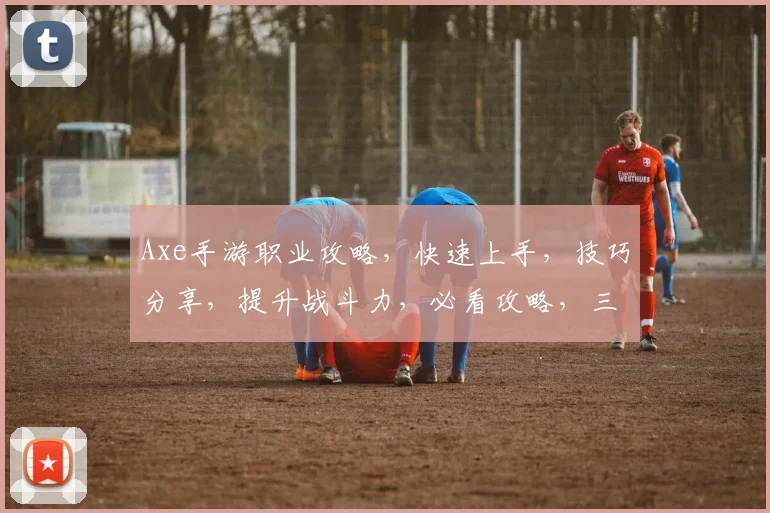 Axe手游职业攻略，快速上手，技巧分享，提升战斗力，必看攻略，三职业搭配