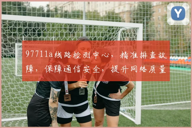 97711a线路检测中心，精准排查故障，保障通信安全，提升网络质量，三重保障，您值得信赖